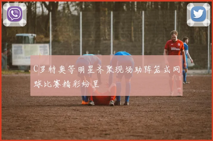 C罗特奥等明星齐聚现场助阵笼式网球比赛精彩纷呈