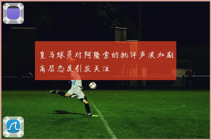 皇马球员对阿隆索的批评声浪加剧高层态度引发关注