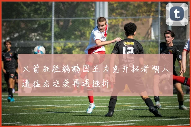 火箭狂胜鹈鹕国王力克开拓者湖人遭猛龙逆袭再遇挫折