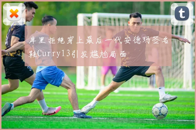 库里拒绝穿上最后一代安德玛签名鞋Curry13引发尴尬局面