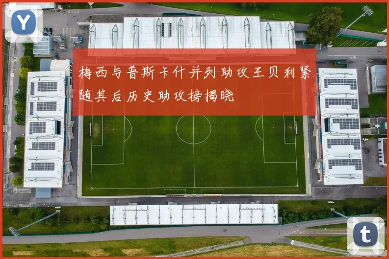 梅西与普斯卡什并列助攻王贝利紧随其后历史助攻榜揭晓