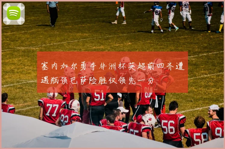 塞内加尔勇夺非洲杯英超前四齐遭遇瓶颈巴萨险胜仅领先一分