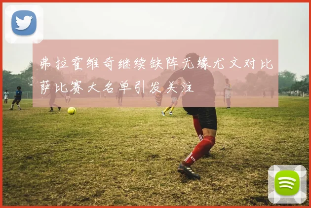 弗拉霍维奇继续缺阵无缘尤文对比萨比赛大名单引发关注