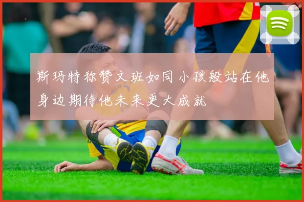斯玛特称赞文班如同小孩般站在他身边期待他未来更大成就