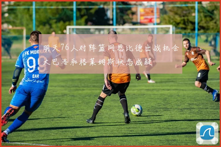 明天76人对阵篮网恩比德出战机会大巴洛和格莱姆斯状态成疑