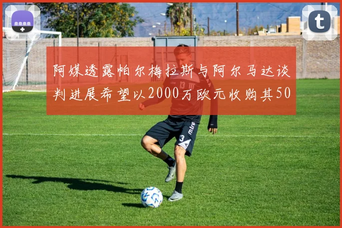 阿媒透露帕尔梅拉斯与阿尔马达谈判进展希望以2000万欧元收购其50所有权