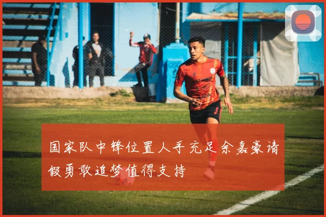 国家队中锋位置人手充足余嘉豪请假勇敢追梦值得支持