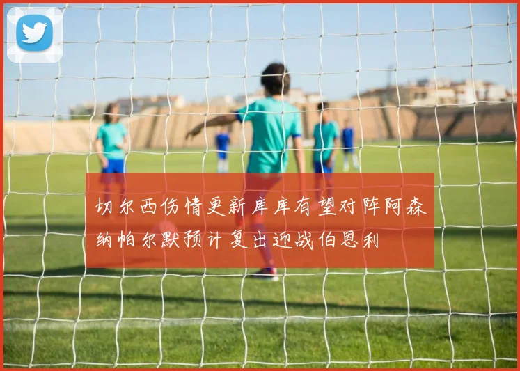 切尔西伤情更新库库有望对阵阿森纳帕尔默预计复出迎战伯恩利