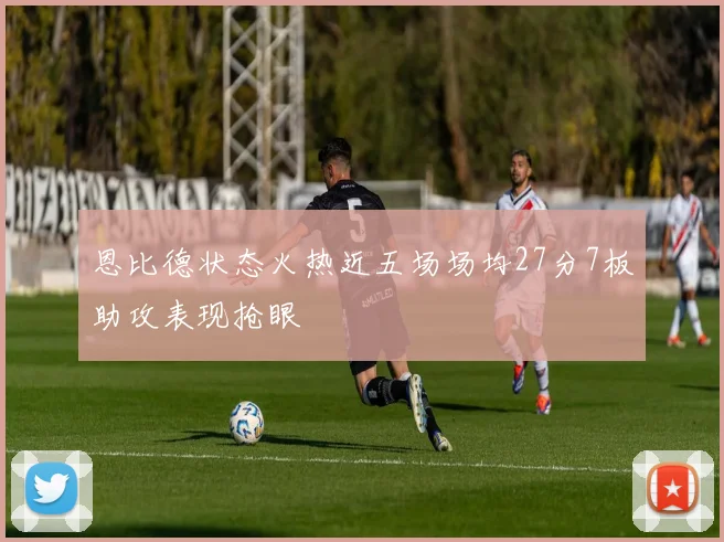 恩比德状态火热近五场场均27分7板助攻表现抢眼
