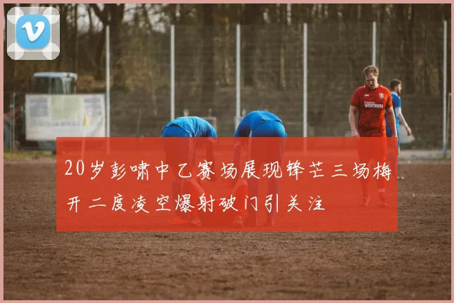 20岁彭啸中乙赛场展现锋芒三场梅开二度凌空爆射破门引关注