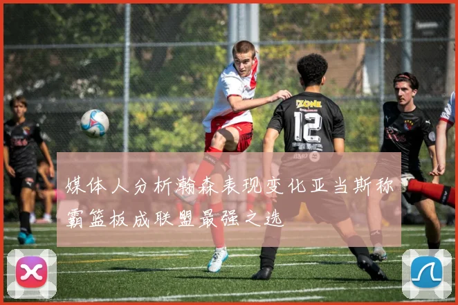 媒体人分析瀚森表现变化亚当斯称霸篮板成联盟最强之选