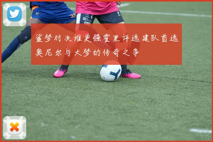 鲨梦对决谁更强霍里评选建队首选奥尼尔与大梦的传奇之争