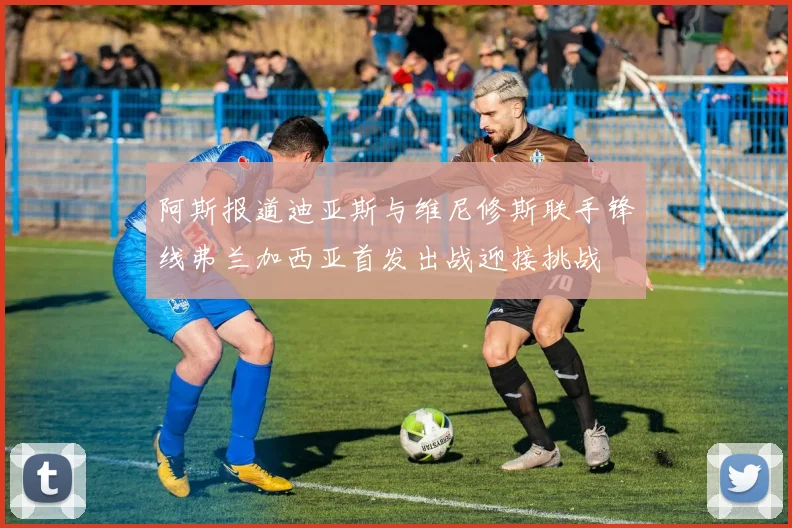 阿斯报道迪亚斯与维尼修斯联手锋线弗兰加西亚首发出战迎接挑战