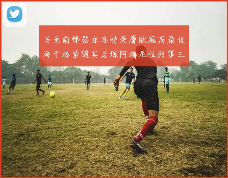 马竞前锋瑟尔洛特荣膺欧冠周最佳海于格紧随其后琼阿梅尼位列第三