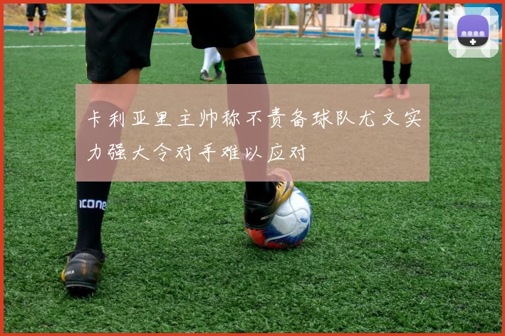 卡利亚里主帅称不责备球队尤文实力强大令对手难以应对