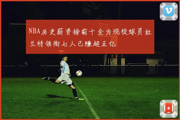 NBA历史薪资榜前十全为现役球员杜兰特领衔七人已赚超五亿