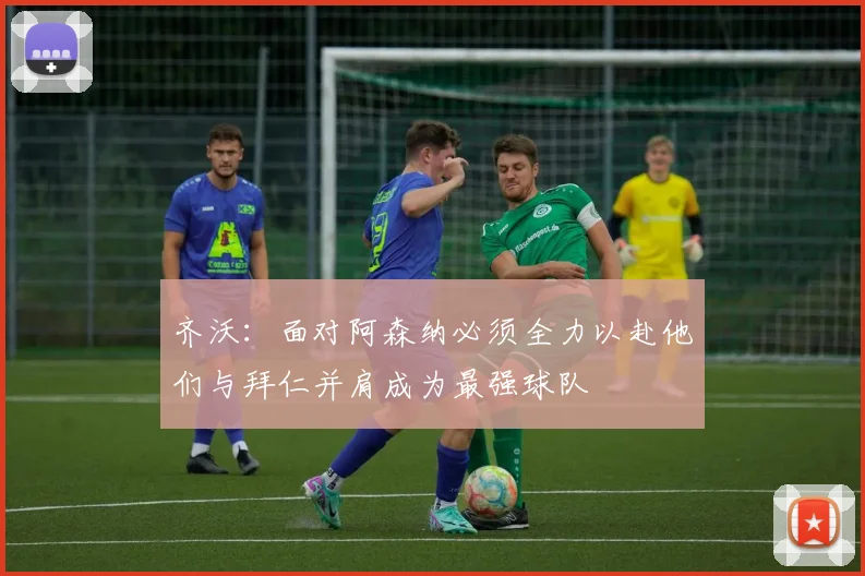 齐沃：面对阿森纳必须全力以赴他们与拜仁并肩成为最强球队