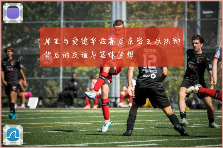 库里与爱德华兹赛后亲密互动热聊背后的友谊与篮球梦想