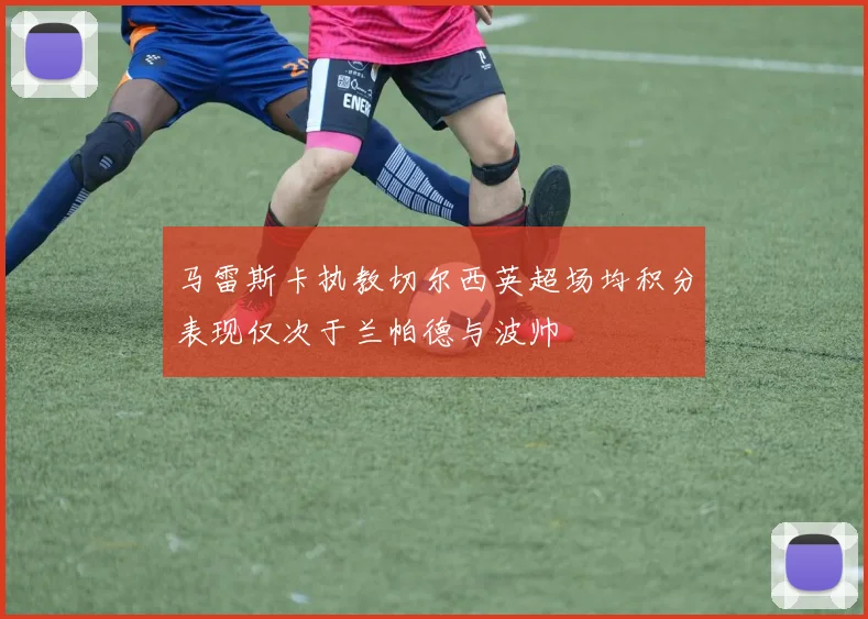 马雷斯卡执教切尔西英超场均积分表现仅次于兰帕德与波帅