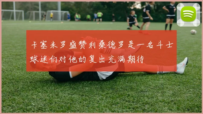 卡塞米罗盛赞利桑德罗是一名斗士球迷们对他的复出充满期待