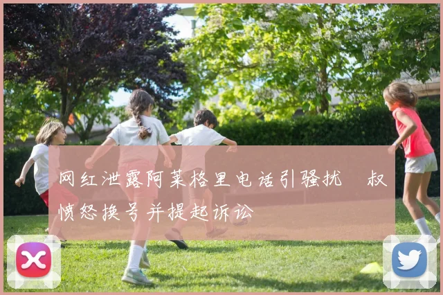 网红泄露阿莱格里电话引骚扰囧叔愤怒换号并提起诉讼