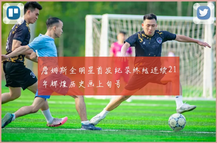 詹姆斯全明星首发纪录终结连续21年辉煌历史画上句号