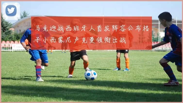 马竞迎战西班牙人首发阵容公布格子小西蒙尼卢克曼领衔出战