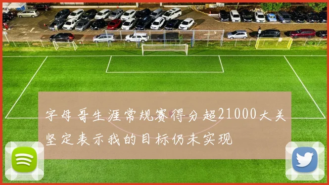 字母哥生涯常规赛得分超21000大关坚定表示我的目标仍未实现