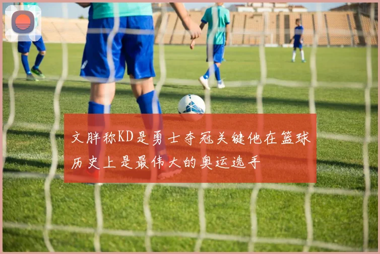 文胖称KD是勇士夺冠关键他在篮球历史上是最伟大的奥运选手