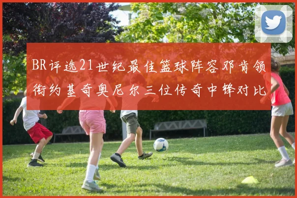 BR评选21世纪最佳篮球阵容邓肯领衔约基奇奥尼尔三位传奇中锋对比分析