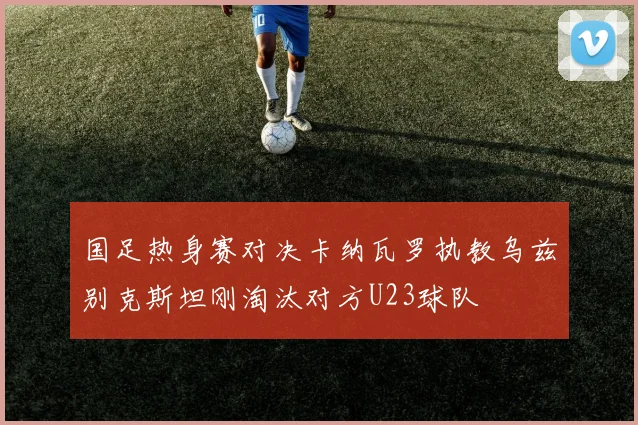 国足热身赛对决卡纳瓦罗执教乌兹别克斯坦刚淘汰对方U23球队