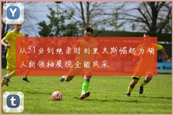 从51分到绝杀时刻里夫斯崛起为湖人新领袖展现全能风采