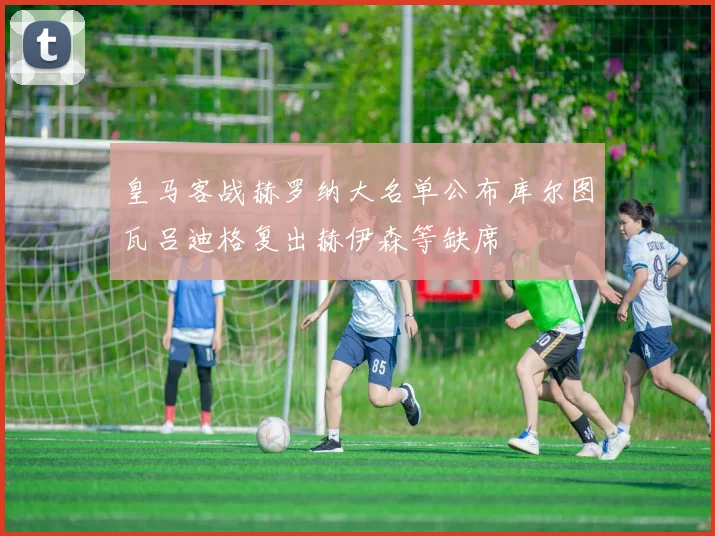 皇马客战赫罗纳大名单公布库尔图瓦吕迪格复出赫伊森等缺席