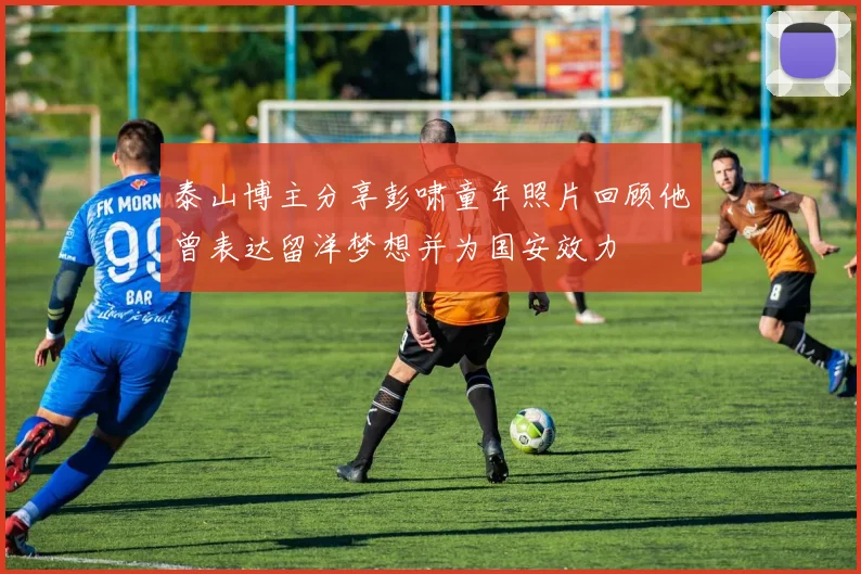 泰山博主分享彭啸童年照片回顾他曾表达留洋梦想并为国安效力