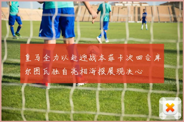 皇马全力以赴迎战本菲卡次回合库尔图瓦独自亮相海报展现决心
