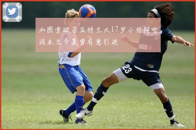 加图索欲召亚特兰大17岁小将阿哈诺米兰今夏曾有意引进