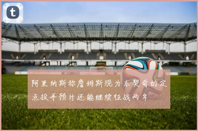 阿里纳斯称詹姆斯现为东契奇的定点投手预计还能继续征战两年