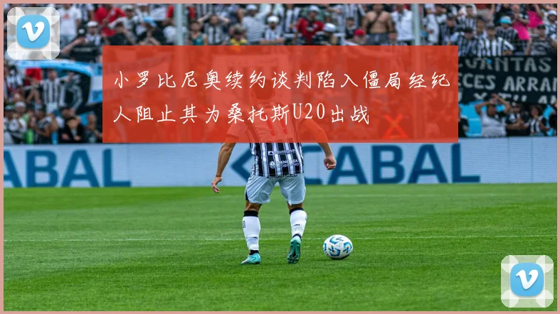 小罗比尼奥续约谈判陷入僵局经纪人阻止其为桑托斯U20出战